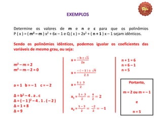 Matemática, 3º Ano do Ensino Médio
Raiz de um polinômio
Determine os valores de m e n e c para que os polinômios
P ( x ) = ( m2 – m ) x2 + 6x – 1 e Q ( x ) = 2x2 + ( n + 1 ) x – 1 sejam idênticos.
Sendo os polinômios idênticos, podemos igualar os coeficientes das
variáveis de mesmo grau, ou seja:
m2 – m = 2
m2 – m – 2 = 0
a = 1 b = – 1 c = – 2
Δ = b2 – 4 . a . c
Δ = ( – 1 )2 – 4 . 1 . ( – 2 )
Δ = 1 + 8
Δ = 9
EXEMPLOS
x =
− 𝐛 ± ∆
𝟐𝐚
x =
− − 𝟏 ± 𝟗
𝟐 .𝟏
x =
𝟏 ± 𝟑
𝟐
x1 =
𝟏 + 𝟑
𝟐
=
𝟒
𝟐
= 𝟐
x2 =
𝟏 − 𝟑
𝟐
=
−𝟐
𝟐
= −𝟏
n + 1 = 6
n = 6 – 1
n = 5
Portanto,
m = 2 ou m = – 1
e
n = 5
 
