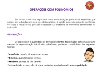 Em muitos casos nos deparamos com representações polinomiais extensivas que
podem ser reduzidas por meio das ideias relativas à adição e/ou subtração de monômios.
Para que a redução seja possível é necessária A existência de monômios semelhantes na
expressão.
OBSERVAÇÕES
De acordo com a quantidade de termos resultantes das reduções polinomiais ou até
mesmo da representação inicial dos polinômios, podemos classificá-los das seguintes
formas:
monômio, quando há apenas um termo;
binômio, quando há dois termos;
trinômio, quando há três termos;
acima de três termos, não há nome particular, sendo chamado apenas polinômio.
OPERAÇÕES COM POLINÔMIOS
 