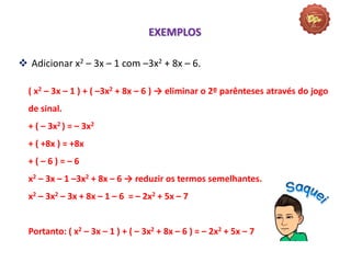  Adicionar x2 – 3x – 1 com –3x2 + 8x – 6.
( x2 – 3x – 1 ) + ( –3x2 + 8x – 6 ) → eliminar o 2º parênteses através do jogo
de sinal.
+ ( – 3x2 ) = – 3x2
+ ( +8x ) = +8x
+ ( – 6 ) = – 6
x2 – 3x – 1 –3x2 + 8x – 6 → reduzir os termos semelhantes.
x2 – 3x2 – 3x + 8x – 1 – 6 = – 2x2 + 5x – 7
Portanto: ( x2 – 3x – 1 ) + ( – 3x2 + 8x – 6 ) = – 2x2 + 5x – 7
EXEMPLOS
 
