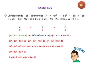A + B + C
  
( 6x³ + 5x² – 8x + 15 ) + ( 2x³ – 6x² – 9x + 10 ) + ( x³ + 7x² + 9x + 20 )
6x³ + 5x² – 8x + 15 + 2x³ – 6x² – 9x + 10 + x³ + 7x² + 9x + 20
6x³ + 2x³ + x³ + 5x² – 6x² + 7x² – 8x – 9x + 9x + 15 + 10 + 20
9x³ + 6x² – 8x + 45
A + B + C = 9x³ + 6x² – 8x + 45
EXEMPLOS
 Considerando os polinômios A = 6x³ + 5x² – 8x + 15,
B = 2x³ – 6x² – 9x + 10 e C = x³ + 7x² + 9x + 20. Calcule A + B + C.
 