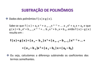  Ou seja, calculamos a diferença subtraindo os coeficientes dos
termos semelhantes.
SUBTRAÇÃO DE POLINÔMIOS
 Dados dois polinômios f ( x ) e g ( x ).
Sabe-se que f ( x ) = an x n + a n – 1 x n – 1 + ... a 2 x2 + a1 x + a0 e que
g ( x ) = b n xn + b n – 1 x n – 1 + ... b 2 x 2 + b 1 x + b 0 , então f ( x ) – g ( x )
resulta em :
f ( x ) + g ( x ) = ( a n – b n ) x n + ( a n – 1 – b n – 1 ) xn – 1 + ... +
+ ( a 2 – b 2 )x 2 + ( a 1 – b1 ) x + ( a0 – b0 )
 