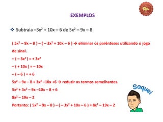  Subtraia –3x2 + 10x – 6 de 5x2 – 9x – 8.
( 5x2 – 9x – 8 ) – ( – 3x2 + 10x – 6 ) → eliminar os parênteses utilizando o jogo
de sinal.
– ( – 3x2 ) = + 3x2
– ( + 10x ) = – 10x
– ( – 6 ) = + 6
5x2 – 9x – 8 + 3x2 –10x +6 → reduzir os termos semelhantes.
5x2 + 3x2 – 9x –10x – 8 + 6
8x2 – 19x – 2
Portanto: ( 5x2 – 9x – 8 ) – ( – 3x2 + 10x – 6 ) = 8x2 – 19x – 2
EXEMPLOS
 