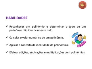 HABILIDADES
 Reconhecer um polinômio e determinar o grau de um
polinômio não identicamente nulo.
 Calcular o valor numérico de um polinômio.
 Aplicar o conceito de identidade de polinômios.
 Efetuar adições, subtrações e multiplicações com polinômios.
 