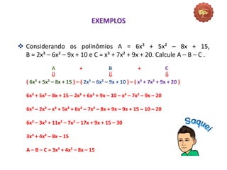  Considerando os polinômios A = 6x³ + 5x² – 8x + 15,
B = 2x³ – 6x² – 9x + 10 e C = x³ + 7x² + 9x + 20. Calcule A – B – C .
A + B + C
  
( 6x³ + 5x² – 8x + 15 ) – ( 2x³ – 6x² – 9x + 10 ) – ( x³ + 7x² + 9x + 20 )
6x³ + 5x² – 8x + 15 – 2x³ + 6x² + 9x – 10 – x³ – 7x² – 9x – 20
6x³ – 2x³ – x³ + 5x² + 6x² – 7x² – 8x + 9x – 9x + 15 – 10 – 20
6x³ – 3x³ + 11x² – 7x² – 17x + 9x + 15 – 30
3x³ + 4x² – 8x – 15
A – B – C = 3x³ + 4x² – 8x – 15
EXEMPLOS
 