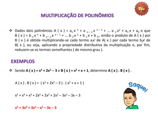 MULTIPLICAÇÃO DE POLINÔMIOS
 Dados dois polinômios A ( x ) = an x n + a n – 1 x n – 1 + ... a 2 x2 + a1 x + a0 e que
B ( x ) = b n x n + b n – 1 x n – 1 + ... b 2 x 2 + b 1 x + b 0 , então o produto de A ( x ) por
B ( x ) é obtida multiplicando-se cada termo aixi de A( x ) por cada termo bjxj de
B( x ), ou seja, aplicando a propriedade distributiva da multiplicação e, por fim,
reduzem-se os termos semelhantes ( de mesmo grau ).
EXEMPLOS
 Sendo A ( x ) = x3 + 2x2  3 e B ( x ) = x2 + x + 1, determine A ( x ) . B ( x ) .
A ( x ) . B ( x ) = ( x3 + 2x2 – 3 ) . ( x2 + x + 1 )
x5 + x4 + x3 + 2x4 + 2x3 + 2x2 – 3x2 – 3x – 3
x5 + 3x4 + 3x3 – x2 – 3x – 3
 