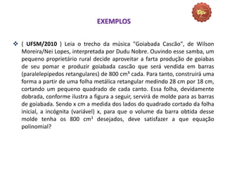 EXEMPLOS
 ( UFSM/2010 ) Leia o trecho da música "Goiabada Cascão", de Wilson
Moreira/Nei Lopes, interpretada por Dudu Nobre. Ouvindo esse samba, um
pequeno proprietário rural decide aproveitar a farta produção de goiabas
de seu pomar e produzir goiabada cascão que será vendida em barras
(paralelepípedos retangulares) de 800 cm³ cada. Para tanto, construirá uma
forma a partir de uma folha metálica retangular medindo 28 cm por 18 cm,
cortando um pequeno quadrado de cada canto. Essa folha, devidamente
dobrada, conforme ilustra a figura a seguir, servirá de molde para as barras
de goiabada. Sendo x cm a medida dos lados do quadrado cortado da folha
inicial, a incógnita (variável) x, para que o volume da barra obtida desse
molde tenha os 800 cm3 desejados, deve satisfazer a que equação
polinomial?
 