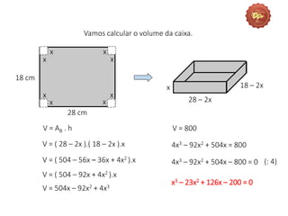 Vamos calcular o volume da caixa.
x
28 – 2x
18 – 2x
V = AB . h
V = ( 28 – 2x ).( 18 – 2x ).x
V = ( 504 – 56x – 36x + 4x2 ).x
V = ( 504 – 92x + 4x2 ).x
V = 800
4x3 – 92x2 + 504x = 800
4x3 – 92x2 + 504x – 800 = 0 (: 4)
x3 – 23x2 + 126x – 200 = 0
18 cm
28 cm
x
x x
x
x
x
x
x
V = 504x – 92x2 + 4x3
 