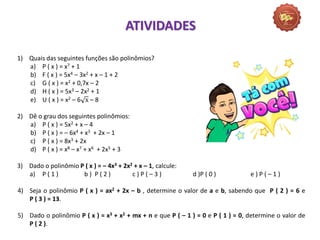 1) Quais das seguintes funções são polinômios?
a) P ( x ) = x7 + 1
b) F ( x ) = 5x4 – 3x2 + x – 1 + 2
c) G ( x ) = x2 + 0,7x – 2
d) H ( x ) = 5x3 – 2x2 + 1
e) U ( x ) = x2 – 6 x – 8
2) Dê o grau dos seguintes polinômios:
a) P ( x ) = 5x2 + x – 4
b) P ( x ) = – 6x4 + x3 + 2x – 1
c) P ( x ) = 8x3 + 2x
d) P ( x ) = x8 – x7 + x6 + 2x5 + 3
3) Dado o polinômio P ( x ) = – 4x3 + 2x2 + x – 1, calcule:
a) P ( 1 ) b ) P ( 2 ) c ) P ( – 3 ) d )P ( 0 ) e ) P ( – 1 )
4) Seja o polinômio P ( x ) = ax2 + 2x – b , determine o valor de a e b, sabendo que P ( 2 ) = 6 e
P ( 3 ) = 13.
5) Dado o polinômio P ( x ) = x3 + x2 + mx + n e que P ( – 1 ) = 0 e P ( 1 ) = 0, determine o valor de
P ( 2 ).
ATIVIDADES
 