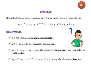 DEFINIÇÃO
Um polinômio na variável complexa x é uma expressão representada por:
a n ∙ x n
+ a n − 1 ∙ x n − 1
+ … + a 2 ∙ x² + a 1 ∙ x + a 0
OBSERVAÇÕES
 n ∈ ℕ ( conjunto dos números naturais );
 x ∈ ℂ ( conjunto dos números complexos );
 a 0 , a 1 , a 2 , … , a n − 1 , a n são números complexos e são chamados de
coeficientes.
 a n ∙ x n, a n − 1 ∙ x n − 1, … , a 2 ∙ x2, a 1 ∙ x , a 0 são chamados termos.
 