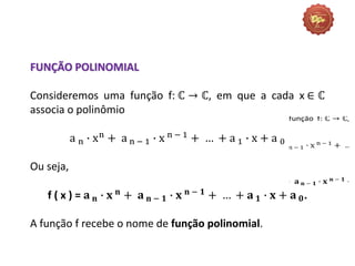 FUNÇÃO POLINOMIAL
Consideremos uma função f: ℂ → ℂ, em que a cada x ∈ ℂ
associa o polinômio
a n ∙ xn
+ a n − 1 ∙ x n − 1
+ … + a 1 ∙ x + a 0
Ou seja,
f ( x ) = 𝐚 𝐧 ∙ 𝐱 𝐧 + 𝐚 𝐧 − 𝟏 ∙ 𝐱 𝐧 − 𝟏 + … + 𝐚 𝟏 ∙ 𝐱 + 𝐚 𝟎.
A função f recebe o nome de função polinomial.
 
