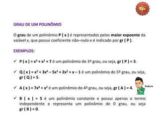 GRAU DE UM POLINÔMIO
O grau de um polinômio P ( x ) é representados pelos maior expoente da
vaiável x, que possui coeficiente não–nulo e é indicado por gr ( P ).
EXEMPLOS:
 P ( x ) = x3 + x2 + 7 é um polinômio do 3º grau, ou seja, gr ( P ) = 3.
 Q ( x ) = x5 + 3x4 – 5x3 + 2x2 + x – 1 é um polinômio do 5º grau, ou seja,
gr ( Q ) = 5.
 A ( x ) = 7x4 + x2 é um polinômio do 4º grau, ou seja, gr ( A ) = 4.
 B ( x ) = 5 é um polinômio constante e possui apenas o termo
independente e representa um polinômio de 0 grau, ou seja
gr ( B ) = 0.
 