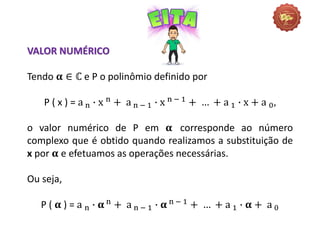 VALOR NUMÉRICO
Tendo 𝛂 ∈ ℂ e P o polinômio definido por
P ( x ) = a n ∙ x n + a n − 1 ∙ x n − 1 + … + a 1 ∙ x + a 0,
o valor numérico de P em 𝛂 corresponde ao número
complexo que é obtido quando realizamos a substituição de
x por 𝛂 e efetuamos as operações necessárias.
Ou seja,
P ( 𝛂 ) = a n ∙ 𝛂 n + a n − 1 ∙ 𝛂 n − 1 + … + a 1 ∙ 𝛂 + a 0
 