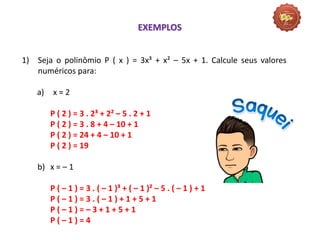 1) Seja o polinômio P ( x ) = 3x³ + x² – 5x + 1. Calcule seus valores
numéricos para:
a) x = 2
P ( 2 ) = 3 . 2³ + 2² – 5 . 2 + 1
P ( 2 ) = 3 . 8 + 4 – 10 + 1
P ( 2 ) = 24 + 4 – 10 + 1
P ( 2 ) = 19
b) x = – 1
P ( – 1 ) = 3 . ( – 1 )³ + ( – 1 )² – 5 . ( – 1 ) + 1
P ( – 1 ) = 3 . ( – 1 ) + 1 + 5 + 1
P ( – 1 ) = – 3 + 1 + 5 + 1
P ( – 1 ) = 4
EXEMPLOS
 