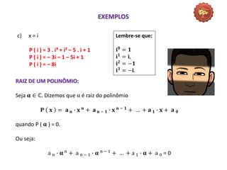c) x = i
P ( i ) = 3 . i³ + i² – 5 . i + 1
P ( i ) = – 3i – 1 – 5i + 1
P ( i ) = – 8i
EXEMPLOS
Lembre-se que:
𝐢𝟎 = 𝟏
𝐢𝟏
= 𝐢,
𝐢𝟐
= −𝟏
𝐢𝟑 = −𝐢.
RAIZ DE UM POLINÔMIO:
Seja 𝛂 ∈ ℂ. Dizemos que α é raiz do polinômio
𝐏 𝐱 = 𝐚 𝐧 ∙ 𝐱 𝐧
+ 𝐚 𝐧 − 𝟏 ∙ 𝐱 𝐧 − 𝟏
+ … + 𝐚 𝟏 ∙ 𝐱 + 𝐚 𝟎
quando P ( 𝛂 ) = 0.
Ou seja:
a n ∙ 𝛂 n
+ a n − 1 ∙ 𝛂 n − 1
+ … + a 1 ∙ 𝛂 + a 0 = 0
 