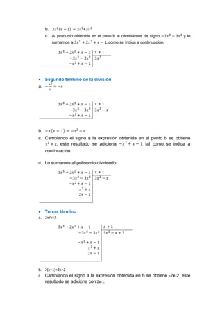 b. +
c. Al producto obtenido en el paso b le cambiamos de signo y lo
sumamos a como se indica a continuación.
 Segundo termino de la división
a.
b.
c. Cambiando el signo a la expresión obtenida en el punto b se obtiene
, este resultado se adiciona tal como se indica a
continuación.
d. Lo sumamos al polinomio dividendo.
 Tercer término
a. 2x/x=2
b. 2(x+1)=2x+2
c. Cambiando el signo a la expresión obtenida en b se obtiene -2x-2, este
resultado se adiciona con 2x-1.
 