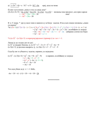 а) 2
х (5х 8)  = х · 5х2
+ х·8 = 5х3
+ 8х крај, даље не може
б) овог пута имамо „маму и тату са двоје деце“
(2х-6)·(-3х+5) = 2х· (-3х) + 2х·(+5) – 6· (-3х) – 6· (+5) = множење има предност, али прво одреди
= - 6х2
+ 10х + 18х - 30 знак!
= - 6х2
+ 28х - 30
В и Г имају * јер су мало тежи и важили су за бонус задатак. И код њих имамо множење „сваки
са сваким“
*в) (3х+1)·(х2
-2х+1) – (х+2)·х = ( 3х·х2
+ 3х·(-2х) + 3х·(+1) + 1· х2
+ 1·(-2х) + 1·(+1) ) – (х· х+2·х)
= ( 3х3
– 6х2
+ 3х + 1х2
– 2х + 1) – ( х2
+ 2х) ослобађамо се заграде
= 3х3
– 6х2
+ 3х + 1х2
– 2х + 1 – х2
- 2х сабирамо сличне (по боји)
= 3х3
– 4х2
- х + 1
*г) (х-3)2
- (х-3)(х+3) и израчунај вредност (пример г) за за х = -1.
Лакше је да гледаш део по део:
(х-3)2
је квадрат бинома, тј. (х-3)2
= х2
– 2·х·3 + 32
= х2
– 6х + 9
(х-3)(х+3) је разлика квадрата, тј. (х-3)(х+3) = х2
– 32
= х2
– 9
Сада ћу све то убацити у задатак, наравно, са заградама:
(х-3)2
- (х-3)(х+3) = (х2
– 6х + 9) – (х2
– 9) и наравно, ослобађамо се заграда
= х2
– 6х + 9 – х2
+ 9
= (х2
– х2
) - 6х + (+ 9 + 9)
= 0· х2
– 6х + 18
= -6х + 18
Тек сада убаци да је х = -1. Биће,
-6х + 18 = -6 · (-1) + 18 = +6 + 18 = 24
************
 