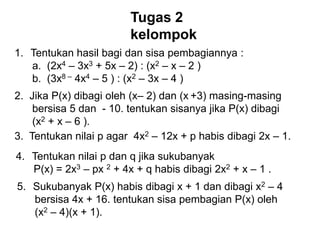 Tugas 2
kelompok
1. Tentukan hasil bagi dan sisa pembagiannya :
a. (2x4 – 3x3 + 5x – 2) : (x2 – x – 2 )
b. (3x8 – 4x4 – 5 ) : (x2 – 3x – 4 )
2. Jika P(x) dibagi oleh (x– 2) dan (x +3) masing-masing
bersisa 5 dan - 10. tentukan sisanya jika P(x) dibagi
(x2 + x – 6 ).
3. Tentukan nilai p agar 4x2 – 12x + p habis dibagi 2x – 1.
4. Tentukan nilai p dan q jika sukubanyak
P(x) = 2x3 – px 2 + 4x + q habis dibagi 2x2 + x – 1 .
5. Sukubanyak P(x) habis dibagi x + 1 dan dibagi x2 – 4
bersisa 4x + 16. tentukan sisa pembagian P(x) oleh
(x2 – 4)(x + 1).
 