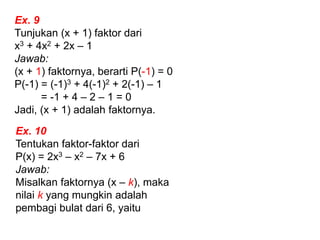 Ex. 9
Tunjukan (x + 1) faktor dari
x3 + 4x2 + 2x – 1
Jawab:
(x + 1) faktornya, berarti P(-1) = 0
P(-1) = (-1)3 + 4(-1)2 + 2(-1) – 1
= -1 + 4 – 2 – 1 = 0
Jadi, (x + 1) adalah faktornya.
Ex. 10
Tentukan faktor-faktor dari
P(x) = 2x3 – x2 – 7x + 6
Jawab:
Misalkan faktornya (x – k), maka
nilai k yang mungkin adalah
pembagi bulat dari 6, yaitu
 