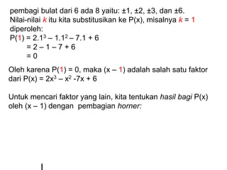 pembagi bulat dari 6 ada 8 yaitu: ±1, ±2, ±3, dan ±6.
Nilai-nilai k itu kita substitusikan ke P(x), misalnya k = 1
diperoleh:
P(1) = 2.13 – 1.12 – 7.1 + 6
= 2 – 1 – 7 + 6
= 0
Oleh karena P(1) = 0, maka (x – 1) adalah salah satu faktor
dari P(x) = 2x3 – x2 -7x + 6
Untuk mencari faktor yang lain, kita tentukan hasil bagi P(x)
oleh (x – 1) dengan pembagian horner:
 