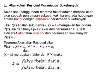 E. Akar-akar Rasional Persamaan Sukubanyak
Salah satu penggunaan teorema faktor adalah mencari akar-
akar sebuah persamaan sukubanyak, karena ada hubungan
antara faktor dengan akar-akar persamaan sukubanyak
Jika P(x) adalah sukubanyak; (x – k) merupakan faktor dari
P(x) jika dan hanya jika k akar dari persamaan P(k) = 0
k disebut akar atau nilai nol dari persamaan sukubanyak:
P(x) = 0
Teorema Akar-akar Rasional Jika
P(x) =anxn + an-1xn-1 + …+ a1x + ao
dan
(x – k) merupakan faktor dari P(x) maka
n
0
a
dari
bulat
a
dari
bulat
faktor
faktor
k 
 