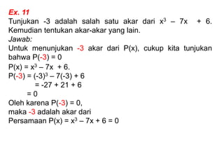 Ex. 11
Tunjukan -3 adalah salah satu akar dari x3 – 7x + 6.
Kemudian tentukan akar-akar yang lain.
Jawab:
Untuk menunjukan -3 akar dari P(x), cukup kita tunjukan
bahwa P(-3) = 0
P(x) = x3 – 7x + 6.
P(-3) = (-3)3 – 7(-3) + 6
= -27 + 21 + 6
= 0
Oleh karena P(-3) = 0,
maka -3 adalah akar dari
Persamaan P(x) = x3 – 7x + 6 = 0
 