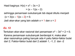 Hasil baginya: H(x) = x2 – 3x + 2
= (x – 1)(x – 2)
sehingga persamaan sukubanyak tsb dapat ditulis menjadi
(x + 3)(x – 1)(x – 2) = 0.
Jadi akar-akar yang lain adalah x = 1 dan x = 2
Ex. 12
Tentukan akar-akar rasional dari persamaan x4 – 3x2 + 2 = 0.
Karena persamaan sukubanyak berderajat 4, maka akar
akar rasionalnya paling banyak ada 4 yaitu faktor-faktor bulat
dari 2. Faktor-faktor bulat dari 2 adalah 1, -1, 2 dan -2
 