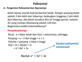 A. Pengertian Polinomial dan Operasinya
Polinomial
Kolah kamar mandi Andi berbentuk balok. Dengan panjang kolah
adalah 2 dm lebih dari lebarnya, Sedangkan tingginya 1 dm lebih
dari lebarnya. Jika kolah tersebut diisi air hingga penuh, volume
Air yang mampu ditampung adalah 120 liter.
Bagaimana model matematikanya?
Penyelesaiannya :
Misal, x = lebar kolah dan V(x) = volumenya, sehingga
Panjang = x + 2 dan tinggi = x + 1
Volume = panjang x lebar x tinggi
V(x) = (x + 2)(x)(x + 1)
= x3 +3x2 + 2x
Disebut polinomial/
sukubanyak
Bentuk x3 + 3x2 + 2x
 