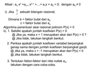 Algoritma penentuan akar rasional polinom P(x) = 0
ii). 1. Selidiki apakah jumlah koefisien P(x) = 0
@ Jika ya, maka x = 1 merupakan akar dari P(x) = 0 ?
@ Jika tidak, lakukan langkah berikut.
2. Periksa apakah jumlah koefisien variabel berpangkat
genap sama dengan jumlah koefisien berpangkat ganjil.
@ Jika ya, maka x = -1 merupakan akar dari P(x) = 0
@ Jika tidak, lakukan langkah berikut.
3. Tentukan faktor-faktor dari nilai nutlak a0,
lakukan dengan cara coba-coba.
Misal : an xn +an-1 xn-1 +....+ a1x + a0 = 0, dengan a0 ≠ 0
i). Jika sebuah bilangan rasional,
Dimana b = faktor bulat dari a0
c = faktor bulat dari an
c
b
 