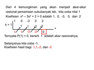 1 0 -3 0 2
k = 1
Ternyata P(1) = 0, berarti 1 adalah akar rasionalnya,
Selanjutnya kita coba -1.
Koefisien hasil bagi: 1,1,-2, dan -2
+
1
1
1
1
-2
-2
0
-2
-2
Dari 4 kemungkinan yang akan menjadi akar-akar
rasional persamaan sukubanyak tsb, kita coba nilai 1
Koefisien x4 – 3x2 + 2 = 0 adalah 1, 0, -3, 0, dan 2
 