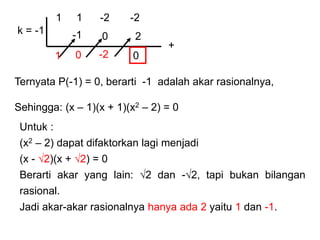 1 1 -2 -2
k = -1
Ternyata P(-1) = 0, berarti -1 adalah akar rasionalnya,
Sehingga: (x – 1)(x + 1)(x2 – 2) = 0
+
1
-1
0
0
-2
2
0
Untuk :
(x2 – 2) dapat difaktorkan lagi menjadi
(x - √2)(x + √2) = 0
Berarti akar yang lain: √2 dan -√2, tapi bukan bilangan
rasional.
Jadi akar-akar rasionalnya hanya ada 2 yaitu 1 dan -1.
 