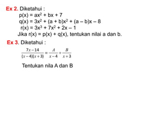 Ex 2. Diketahui :
p(x) = ax2 + bx + 7
q(x) = 3x2 + (a + b)x2 + (a – b)x – 8
r(x) = 3x3 + 7x2 + 2x – 1
Jika r(x) = p(x) + q(x), tentukan nilai a dan b.
Ex 3. Diketahui :
3
4
)
3
)(
4
(
14
7







x
B
x
A
x
x
x
Tentukan nila A dan B
 