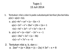 Tugas 1
15 Juli 2014
1. Tentukan nilai a dan b pada sukubanyak berikut jika berlaku
p(x) + q(x)= r(x).
a. p(x) =4x5 + ax2 + (a – 3)x + 3
q(x) = 2x4 – x3 + 2bx2 + (2b + 1)x + 1
r(x) = 4x5 + 2x4 – x3 + 5x2 + 3x + 4
b. p(x) =x4 + (a + b)x3 – 2x2 + x – 1
q(x) = 2bx3 + 2x2 + (a – 3b)
r(x) = x4 + 7x3 + x – 6
2. Tentukan nilai a, b, dan c :
a. 2ax2 + (a + 2b)x + (c – 2a) ≡ 3x2 – x + 8
 