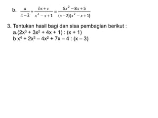 b.
)
1
)(
2
(
5
8
5
1
2 2
2
2










 x
x
x
x
x
x
x
c
bx
x
a
3. Tentukan hasil bagi dan sisa pembagian berikut :
a.(2x3 + 3x2 + 4x + 1) : (x + 1)
b x4 + 2x3 – 4x2 + 7x – 4 : (x – 3)
 