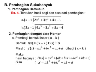 B. Pembagian Sukubanyak
1. Pembagian Bersusun
Ex. 4 .Tentukan hasil bagi dan sisa dari pembagian :
1
4
3
2
1
.) 2
3



 x
x
x
x
a
4
8
3
4
1
2
.) 2
3



 x
x
x
x
b
2. Pembagian dengan cara Horner
a. Pembagi bentuk linear ( x – k )
Bentuk : f(x) = ( x – k ) H(x) + S
Misal : d
cx
bx
ax
x
f 


 2
3
)
( dibagi ( x – k )
Maka
hasil baginya :
Sisa :
)
(
)
(
)
( 2
2
c
bk
ak
x
b
ak
ax
x
H 





d
ck
bk
ak
S 


 2
3
 