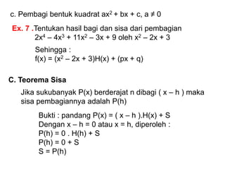 c. Pembagi bentuk kuadrat ax2 + bx + c, a ≠ 0
Ex. 7 .Tentukan hasil bagi dan sisa dari pembagian
2x4 – 4x3 + 11x2 – 3x + 9 oleh x2 – 2x + 3
Sehingga :
f(x) = (x2 – 2x + 3)H(x) + (px + q)
C. Teorema Sisa
Jika sukubanyak P(x) berderajat n dibagi ( x – h ) maka
sisa pembagiannya adalah P(h)
Bukti : pandang P(x) = ( x – h ).H(x) + S
Dengan x – h = 0 atau x = h, diperoleh :
P(h) = 0 . H(h) + S
P(h) = 0 + S
S = P(h)
 