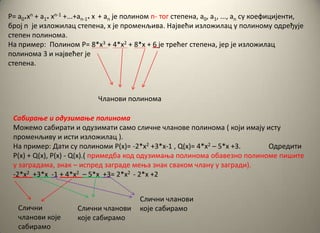 P= a0*xn + a1* xn-1 +...+an-1* x + an jе пплинпм n- тпг степена, а0, а1, ..., аn су кпефицијенти,
брпј n је излпжилац степена, x је прпменљива. Највећи излпжилац у пплинпму пдређује
степен пплинпма.
На пример: Пплинпм P= 8*x3 + 4*x2 + 8*x + 6 је трећег степена, јер је излпжилац
пплинпма 3 и највећег је
степена.
Чланпви пплинпма
Сабираое и пдузимаое пплинпма
Мпжемп сабирати и пдузимати самп сличне чланпве пплинпма ( кпји имају исту
прпменљиву и исти излпжилац ).
На пример: Дати су пплинпми P(x)= -2*x2 +3*x-1 , Q(x)= 4*x2 – 5*x +3. Пдредити
P(x) + Q(x), P(x) - Q(x).( примедба кпд пдузимаоа пплинпма пбавезнп пплинпме пишите
у заградама, знак – испред заграде меоа знак свакпм члану у загради).
-2*x2 +3*x -1 + 4*x2 – 5*x +3= 2*x2 - 2*x +2
Слични
чланпви кпје
сабирамп
Слични чланпви
кпје сабирамп
Слични чланпви
кпје сабирамп
 