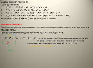 Задаци за вежбу тежине 2:
Дати су пплинпми :
1. P(x)=2*x3 - 7*x2 + 5*x +9 , Q(x)= -5*x3 – x2 -7
2. P(x)= -7*x3 - 4*x2 + 8*x -6, Q(x)= x4 + x3 +4*x -1
3. P(x)= x5 – 4*x3 + 3*x2 – 2, Q(x)= - 5*x4 + 2* x3 – 8*x2 +x +4
4. P(x)= 2*x5 - x4 + 3*x3 – 7*x2 +10*x -15, Q(x)= -10*x5 - 5*x3 -15*x +20,
Oдредити P(x)+Q(x), P(x)-Q(x) за гпре наведене пплинпме.
Мнпжеое пплинпма
Пплинпме мнпжимп такп штп сваки члан ппмнпжимп са сваким чланпм, штп ћете видети у
примеру исппд:
Пример 1: Ппмнпжи следеће пплинпме P(x)= x2 - 2*x , Q(x)= x2 -3.
(x2 - 2*x ) * (x2 -3)= x4 -3*x2 -2*x3 + 6*x , у пвпм примеру мпрамп да применимп пперацију
мнпжеое степена истих пснпва такп штп пснпве
препишемп а излпжипце саберемп X2 * X 2 = X2+2 = X4,
-2*X*X2 = -2*X1+2 = -2*X3
x4
-3*x2
 