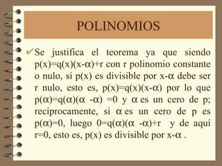 POLINOMIOS Se justifica el teorema ya que siendo p(x)=q(x)(x-  )+r con r polinomio constante o nulo, si p(x) es divisible por x-   debe ser r nulo, esto es, p(x)=q(x)(x-  ) por lo que p(  )=q(  )(   -  ) =0 y   es un cero de p; recíprocamente, si   es un cero de p es p(  )=0, luego 0=q(  )(   -  )+r  y de aquí r=0, esto es, p(x) es divisible por x-   . 