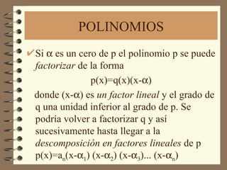 POLINOMIOS Si   es un cero de p el polinomio p se puede  factorizar  de la forma p(x)=q(x)(x-  ) donde (x-  ) es  un factor lineal  y el grado de q una unidad inferior al grado de p. Se podría volver a factorizar q y así sucesivamente hasta llegar a la  descomposición en factores lineales  de p p(x)=a n (x-   ) (x-   ) (x-   )... (x-  n ) 