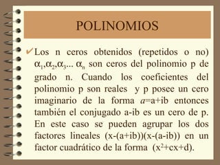 POLINOMIOS Los n ceros obtenidos (repetidos o no)    ,   ,    n  son ceros del polinomio p de grado n. Cuando los coeficientes del polinomio p son reales  y p posee un cero imaginario de la forma  a =a+ib entonces también el conjugado a-ib es un cero de p. En este caso se pueden agrupar los dos factores lineales (x-(a+ib))(x-(a-ib)) en un factor cuadrático de la forma  (x 2 +cx+d).  