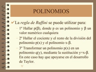 POLINOMIOS La  regla de Ruffini  se puede utilizar para: 1º Hallar p(  ), donde p es un polinomio y    un valor numérico cualquiera 2º Hallar el cociente y el resto de la división del polinomio p(x) y el polinomio x-    3º Transformar un polinomio p(x) en un polinomio q(y), mediante la sustitución y=x-  . En este caso hay que apoyarse en el desarrollo de Taylor.   