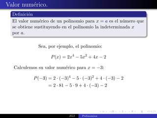 Valor num´rico.
         e
  Deﬁnici´n
          o
  El valor num´rico de un polinomio para x = a es el n´mero que
               e                                       u
  se obtiene sustituyendo en el polinomio la indeterminada x
  por a.

              Sea, por ejemplo, el polinomio:

                    P (x) = 2x4 − 5x2 + 4x − 2

  Calculemos su valor num´rico para x = −3:
                         e

           P (−3) = 2 · (−3)4 − 5 · (−3)2 + 4 · (−3) − 2
                  = 2 · 81 − 5 · 9 + 4 · (−3) − 2




                             JGJ   Polinomios
 