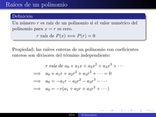 Ra´ de un polinomio
  ıces
  Deﬁnici´n
         o
  Un n´mero r es ra´ de un polinomio si el valor num´rico del
       u           ız                               e
  polinomio para x = r es cero.
             r ra´ de P (x) ⇐⇒ P (r) = 0
                 ız

  Propiedad: las ra´
                   ıces enteras de un polinomio con coeﬁcientes
  enteros son divisores del t´rmino independiente:
                             e

                  r ra´ de a0 + a1 x + a2 x2 + a3 x3 + · · ·
                      ız
            =⇒ a0 + a1 r + a2 r2 + a3 r3 + · · · = 0
            =⇒ a0 = −a1 r − a2 r2 − a3 r3 − · · ·
            =⇒ a0 = −r(a1 + a2 r + a3 r2 + · · · )




                              JGJ    Polinomios
 