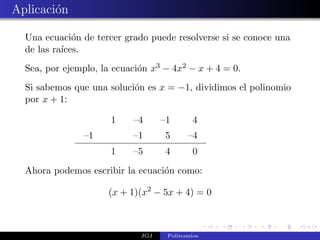 Aplicaci´n
        o

  Una ecuaci´n de tercer grado puede resolverse si se conoce una
              o
  de las ra´
           ıces.
  Sea, por ejemplo, la ecuaci´n x3 − 4x2 − x + 4 = 0.
                             o
  Si sabemos que una soluci´n es x = −1, dividimos el polinomio
                           o
  por x + 1:

                      1    –4      –1       4
               –1          –1      5      –4
                      1    –5       4       0

  Ahora podemos escribir la ecuaci´n como:
                                  o

                     (x + 1)(x2 − 5x + 4) = 0



                             JGJ    Polinomios
 
