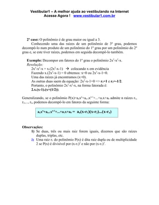 Vestibular1 – A melhor ajuda ao vestibulando na Internet
            Acesse Agora ! www.vestibular1.com.br




   2º caso: O polinômio é de grau maior ou igual a 3.
      Conhecendo uma das raízes de um polinômio de 3º grau, podemos
decompô-lo num produto de um polinômio do 1º grau por um polinômio do 2º
grau e, se este tiver raízes, podemos em seguida decompô-lo também.

   Exemplo: Decompor em fatores do 1º grau o polinômio 2x3-x2-x.
   Resolução:
     2x3-x2-x = x.(2x2-x-1)  colocando x em evidência
     Fazendo x.(2x2-x-1) = 0 obtemos: x=0 ou 2x2-x-1=0.
     Uma das raízes já encontramos (x=0).
     As outras duas saem da equação: 2x2-x-1=0 => r1=1 e r2=-1/2.
     Portanto, o polinômio 2x3-x2-x, na forma fatorada é:
     2.x.(x-1).(x+(1/2)).

Generalizando, se o polinômio P(x)=anxn+an-1xn-1+...+a1x+a0 admite n raízes r1,
r2,..., rn, podemos decompô-lo em fatores da seguinte forma:

          anxn+an-1xn-1+...+a1x+a0 = an(x-r1)(x-r2)...(x-rn)



Observações:
     1) Se duas, três ou mais raiz forem iguais, dizemos que são raízes
        duplas, triplas, etc.
     2) Uma raiz r1 do polinômio P(x) é dita raiz dupla ou de multiplicidade
        2 se P(x) é divisível por (x-r1)2 e não por (x-r1)3.
 