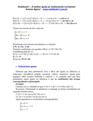 Vestibular1 – A melhor ajuda ao vestibulando na Internet
            Acesse Agora ! www.vestibular1.com.br



P(1)=0 => (1)3+a.(1)2+b(1)+c = 0 => 1+a+b+c=0 => a+b+c=-1
P(2)=0 => (2)3+a.(2)2+b(2)+c = 0 => 8+4a+2b+c=0 => 4a+2b+c=-8
P(3)=30 => (3)3+a.(3)2+b(3)+c = 30 => 27+9a+3b+c=30 => 9a+3b+c=3

Temos um sistema de três variáveis:
 a + b + c = -1
 
 4a + 2b + c = -8
 9a + 3b + c = 3
 

Resolvendo esse sistema encontramos as soluções:
a=9, b=-34, c=24
Portanto o polinômio em questão é P(x)= x3+9x2-34x+24.
O problema pede P(-1):
P(-1)= (-1)3+9(-1)2-34(-1)+24 => P(-1)=-1+9+34+24
P(-1)= 66
Resposta: P(-1)= 66


   • Polinômios iguais

   Dizemos que dois polinômios A(x) e B(x) são iguais ou idênticos (e
indicamos A(x)≡B(x)) quando assumem valores numéricos iguais para
qualquer valor comum atribuído à variável x. A condição para que dois
polinômios sejam iguais ou idênticos é que os coeficientes dos termos
correspondentes sejam iguais.
   Exemplo:
   Calcular a,b e c, sabendo-se que x2-2x+1 ≡ a(x2+x+1)+(bx+c)(x+1).
   Resolução: Eliminando os parênteses e somando os termos semelhantes do
segundo membro temos:
   x2-2x+1 ≡ ax2+ax+a+bx2+bx+cx+c
   1x2-2x+1 ≡ (a+b)x2+(a+b+c)x+(a+c)
   Agora igualamos os coeficientes correspondentes:
        a + b = 1
        
        a + b + c = −2
        a + c = 1
        
 