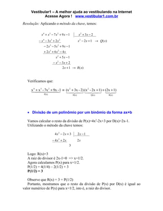 Vestibular1 – A melhor ajuda ao vestibulando na Internet
            Acesse Agora ! www.vestibular1.com.br
Resolução: Aplicando o método da chave, temos:

            x 4 + x3 − 7 x 2 + 9 x − 1          x 2 + 3x − 2
          − x 4 − 3x3 + 2 x 2                   x 2 − 2 x + 1 → Q( x)
              − 2 x3 − 5x2 + 9 x − 1
              + 2 x3 + 6 x 2 − 4 x
                         x2 + 5x − 1
                      − x 2 − 3x + 2
                                2 x + 1 → R ( x)



  Verificamos que:

     x 4  -  1 ≡ (x 2 + 3x - 2) (x 2 - 2x + 1) + (2x + 1)
      + x 7x + 9x
           3   2
                   -
                                            
              P(x)                       D(x)             Q(x)          R(x)




  • Divisão de um polinômio por um binômio da forma ax+b

  Vamos calcular o resto da divisão de P(x)=4x2-2x+3 por D(x)=2x-1.
  Utilizando o método da chave temos:

                        4 x2 − 2 x + 3          2x − 1
                      − 4 x2 + 2 x              2x
                                     3

  Logo: R(x)=3
  A raiz do divisor é 2x-1=0 => x=1/2.
  Agora calculamos P(x) para x=1/2.
  P(1/2) = 4(1/4) – 2(1/2) + 3
  P(1/2) = 3

   Observe que R(x) = 3 = P(1/2)
   Portanto, mostramos que o resto da divisão de P(x) por D(x) é igual ao
valor numérico de P(x) para x=1/2, isto é, a raiz do divisor.
 