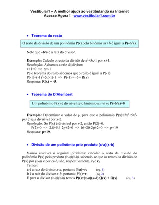 Vestibular1 – A melhor ajuda ao vestibulando na Internet
            Acesse Agora ! www.vestibular1.com.br




   • Teorema do resto

O resto da divisão de um polinômio P(x) pelo binômio ax+b é igual a P(-b/a).

   Note que –b/a é a raiz do divisor.

   Exemplo: Calcule o resto da divisão de x2+5x-1 por x+1.
   Resolução: Achamos a raiz do divisor:
   x+1=0 => x=-1
   Pelo teorema do resto sabemos que o resto é igual a P(-1):
   P(-1)=(-1)2+5.(-1)-1 => P(-1) = -5 = R(x)
   Resposta: R(x) = -5.


   • Teorema de D’Alembert

      Um polinômio P(x) é divisível pelo binômio ax+b se P(-b/a)=0


   Exemplo: Determinar o valor de p, para que o polinômio P(x)=2x3+5x2-
px+2 seja divisível por x-2.
   Resolução: Se P(x) é divisível por x-2, então P(2)=0.
      P(2)=0 => 2.8+5.4-2p+2=0 => 16+20-2p+2=0 => p=19
   Resposta: p=19.


   • Divisão de um polinômio pelo produto (x-a)(x-b)

   Vamos resolver o seguinte problema: calcular o resto da divisão do
polinômio P(x) pelo produto (x-a)(x-b), sabendo-se que os restos da divisão de
P(x) por (x-a) e por (x-b) são, respectivamente, r1 e r2.
   Temos:
   a é a raiz do divisor x-a, portanto P(a)=r1       (eq. 1)
   b é a raiz do divisor x-b, portanto P(b)=r2       (eq. 2)
   E para o divisor (x-a)(x-b) temos P(x)=(x-a)(x-b) Q(x) + R(x)       (eq. 3)
 