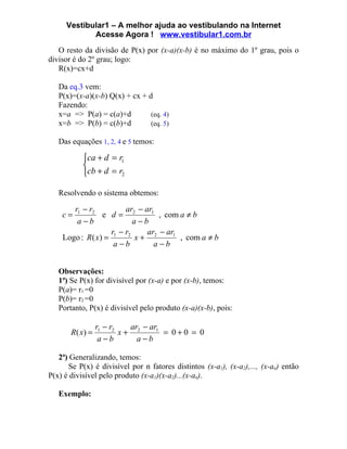 Vestibular1 – A melhor ajuda ao vestibulando na Internet
            Acesse Agora ! www.vestibular1.com.br
   O resto da divisão de P(x) por (x-a)(x-b) é no máximo do 1º grau, pois o
divisor é do 2º grau; logo:
   R(x)=cx+d

   Da eq.3 vem:
   P(x)=(x-a)(x-b) Q(x) + cx + d
   Fazendo:
   x=a => P(a) = c(a)+d         (eq. 4)
   x=b => P(b) = c(b)+d         (eq. 5)

   Das equações 1, 2, 4 e 5 temos:

           ca + d = r1
           
           cb + d = r2

   Resolvendo o sistema obtemos:

       r1 − r2         ar − ar1
    c=           e d= 2         , com a ≠ b
        a−b              a−b
                    r −r     ar − ar1
    Logo : R ( x) = 1 2 x + 2         , com a ≠ b
                     a−b       a−b


   Observações:
   1ª) Se P(x) for divisível por (x-a) e por (x-b), temos:
   P(a)= r1 =0
   P(b)= r2 =0
   Portanto, P(x) é divisível pelo produto (x-a)(x-b), pois:

                 r1 − r2   ar − ar1
       R( x) =           x+ 2       = 0+0 = 0
                  a−b        a−b

   2ª) Generalizando, temos:
      Se P(x) é divisível por n fatores distintos (x-a1), (x-a2),..., (x-an) então
P(x) é divisível pelo produto (x-a1)(x-a2)...(x-an).

   Exemplo:
 