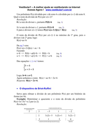 Vestibular1 – A melhor ajuda ao vestibulando na Internet
            Acesse Agora ! www.vestibular1.com.br
  Um polinômio P(x) dividido por x dá resto 6 e dividido por (x-1) dá resto 8.
Qual o resto da divisão de P(x) por x(x-1)?
  Resolução:
  0 é a raiz do divisor x, portanto P(0)=6    (eq. 1)

   1 é a raiz do divisor x-1, portanto P(1)=8   (eq. 2)
   E para o divisor x(x-1) temos P(x)=x(x-1) Q(x) + R(x)              (eq. 3)

   O resto da divisão de P(x) por x(x-1) é no máximo do 1º grau, pois o
divisor é do 2º grau; logo:
   R(x)=ax+b

   Da eq.3 vem:
   P(x)=x(x-1) Q(x) + ax + b
   Fazendo:
   x=0 => P(0) = a(0)+b => P(0) = b                    (eq. 4)
   x=1 => P(1) = a(1)+b => P(1) = a+b                  (eq. 5)

   Das equações 1, 2, 4 e 5 temos:

          b = 6
          
          a + b = 8

   Logo, b=6 e a=2.
   Agora achamos o resto: R(x) = ax+b = 2x+6
   Resposta: R(x) = 2x+6.


   • O dispositivo de Briot-Ruffini

   Serve para efetuar a divisão de um polinômio P(x) por um binômio da
forma (ax+b).
   Exemplo: Determinar o quociente e o resto da divisão do polinômio
P(x)=3x3-5x2+x-2 por (x-2).
   Resolução:
           RAIZ DO DIVISOR
             
                           ES DE P(x) 
                                   COEFICIENT
                                                 
              2              3    −5          1     −2
                             ↓         3.( 2) − 5    1.(2) + 1   3.( 2) − 2

                             1 
                             3        3
                                                                 4
                                                                 
                              COEFICIENTES DO QUOCIENTE Q(x)     RESTO
 